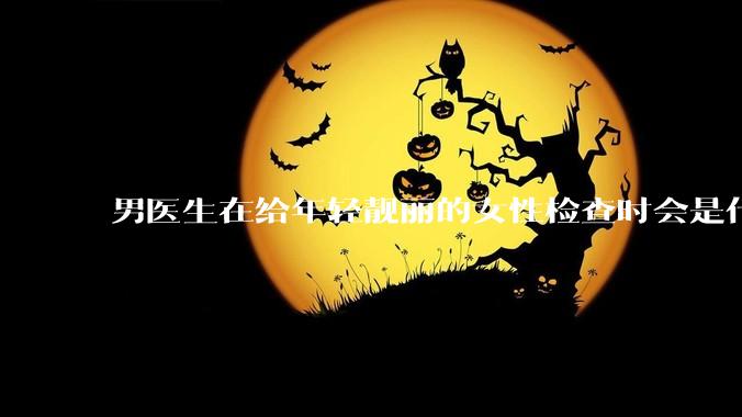男医生在给年轻靓丽的女性检查时会是什么心态？